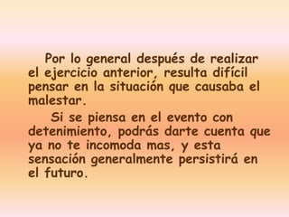 Por lo general después de realizar 
el ejercicio anterior, resulta difícil 
pensar en la situación que causaba el 
malestar. 
Si se piensa en el evento con 
detenimiento, podrás darte cuenta que 
ya no te incomoda mas, y esta 
sensación generalmente persistirá en 
el futuro. 
 