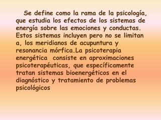 Se define como la rama de la psicología, 
que estudia los efectos de los sistemas de 
energía sobre las emociones y conductas. 
Estos sistemas incluyen pero no se limitan 
a, los meridianos de acupuntura y 
resonancia mórfica.La psicoterapia 
energética consiste en aproximaciones 
psicoterapéuticas, que específicamente 
tratan sistemas bioenergéticos en el 
diagnóstico y tratamiento de problemas 
psicológicos 
 