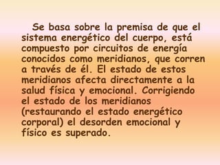 Se basa sobre la premisa de que el 
sistema energético del cuerpo, está 
compuesto por circuitos de energía 
conocidos como meridianos, que corren 
a través de él. El estado de estos 
meridianos afecta directamente a la 
salud física y emocional. Corrigiendo 
el estado de los meridianos 
(restaurando el estado energético 
corporal) el desorden emocional y 
físico es superado. 
 