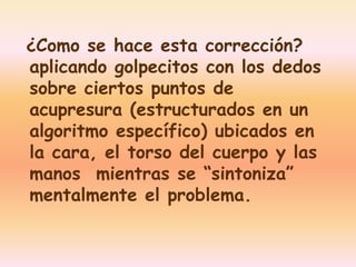 ¿Como se hace esta corrección? 
aplicando golpecitos con los dedos 
sobre ciertos puntos de 
acupresura (estructurados en un 
algoritmo específico) ubicados en 
la cara, el torso del cuerpo y las 
manos mientras se “sintoniza” 
mentalmente el problema. 
 