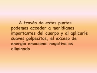A través de estos puntos 
podemos acceder a meridianos 
importantes del cuerpo y al aplicarle 
suaves golpecitos, el exceso de 
energía emocional negativa es 
eliminado 
 