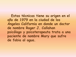 Estas técnicas tiene su origen en el 
año de 1979 en la ciudad de los 
Ángeles California en donde un doctor 
de nombre Roger J. Callahan 
psicólogo y psicoterapeuta trata a una 
paciente de nombre Mary que sufre 
de fobia al agua. 
 