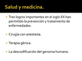 Salud y medicina.Tres logros importantes en el siglo XX han permitido la prevención y tratamiento de enfermedades:Cirugía con anestesia.Terapia génica.La descodificación del genoma humano.