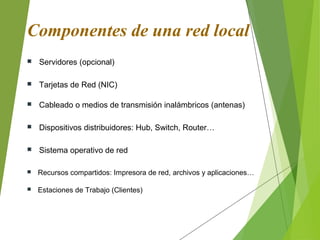 Componentes de una red local
 Servidores (opcional)
 Tarjetas de Red (NIC)
 Cableado o medios de transmisión inalámbricos (antenas)
 Sistema operativo de red
 Recursos compartidos: Impresora de red, archivos y aplicaciones…
 Estaciones de Trabajo (Clientes)
 Dispositivos distribuidores: Hub, Switch, Router…
 