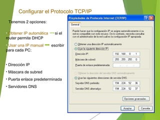Configurar el Protocolo TCP/IP
Tenemos 2 opciones:
• Obtener IP automática si el
router permite DHCP
• Usar una IP manual escribir
para cada PC:
• Dirección IP
• Máscara de subred
• Puerta enlace predeterminada
• Servidores DNS
 