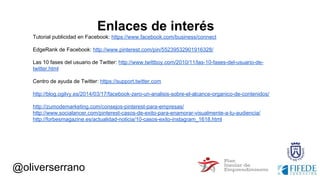 @oliverserrano
Enlaces de interés
Tutorial publicidad en Facebook: https://www.facebook.com/business/connect
EdgeRank de Facebook: http://www.pinterest.com/pin/55239532901916328/
Las 10 fases del usuario de Twitter: http://www.twittboy.com/2010/11/las-10-fases-del-usuario-de-
twitter.html
Centro de ayuda de Twitter: https://support.twitter.com
http://blog.ogilvy.es/2014/03/17/facebook-zero-un-analisis-sobre-el-alcance-organico-de-contenidos/
http://zumodemarketing.com/consejos-pinterest-para-empresas/
http://www.socialancer.com/pinterest-casos-de-exito-para-enamorar-visualmente-a-tu-audiencia/
http://forbesmagazine.es/actualidad-noticia/10-casos-exito-instagram_1618.html
 