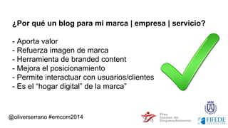 @oliverserrano #emcom2014
¿Por qué un blog para mi marca | empresa | servicio?
- Aporta valor
- Refuerza imagen de marca
- Herramienta de branded content
- Mejora el posicionamiento
- Permite interactuar con usuarios/clientes
- Es el “hogar digital” de la marca”
 