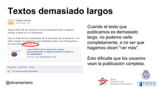 Textos demasiado largos
Cuando el texto que
publicamos es demasiado
largo, no podemo verlo
completamente, a no ser que
hagamos clicen "ver más".
Esto dificulta que los usuarios
vean la publicación completa.
@oliverserrano
 