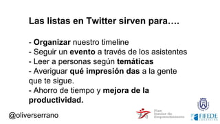 @oliverserrano
Las listas en Twitter sirven para….
- Organizar nuestro timeline
- Seguir un evento a través de los asistentes
- Leer a personas según temáticas
- Averiguar qué impresión das a la gente
que te sigue.
- Ahorro de tiempo y mejora de la
productividad.
 