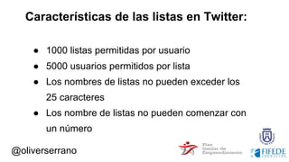 @oliverserrano
Características de las listas en Twitter:
● 1000 listas permitidas por usuario
● 5000 usuarios permitidos por lista
● Los nombres de listas no pueden exceder los
25 caracteres
● Los nombre de listas no pueden comenzar con
un número
 