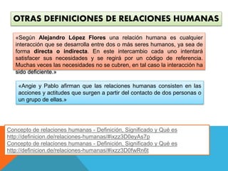 OTRAS DEFINICIONES DE RELACIONES HUMANAS 
«Según Alejandro López Flores una relación humana es cualquier 
interacción que se desarrolla entre dos o más seres humanos, ya sea de 
forma directa o indirecta. En este intercambio cada uno intentará 
satisfacer sus necesidades y se regirá por un código de referencia. 
Muchas veces las necesidades no se cubren, en tal caso la interacción ha 
sido deficiente.» 
«Angie y Pablo afirman que las relaciones humanas consisten en las 
acciones y actitudes que surgen a partir del contacto de dos personas o 
un grupo de ellas.» 
Concepto de relaciones humanas - Definición, Significado y Qué es 
http://definicion.de/relaciones-humanas/#ixzz3D0eyAs7p 
Concepto de relaciones humanas - Definición, Significado y Qué es 
http://definicion.de/relaciones-humanas/#ixzz3D0fwRn6t 
 