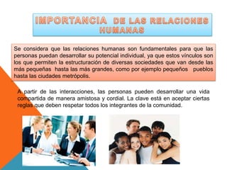 Se considera que las relaciones humanas son fundamentales para que las 
personas puedan desarrollar su potencial individual, ya que estos vínculos son 
los que permiten la estructuración de diversas sociedades que van desde las 
más pequeñas hasta las más grandes, como por ejemplo pequeños pueblos 
hasta las ciudades metrópolis. 
A partir de las interacciones, las personas pueden desarrollar una vida 
compartida de manera amistosa y cordial. La clave está en aceptar ciertas 
reglas que deben respetar todos los integrantes de la comunidad. 
 