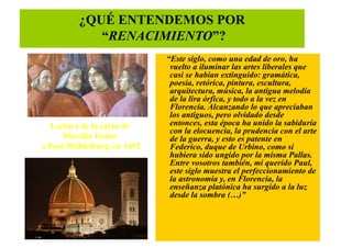 ¿QUÉ ENTENDEMOS POR
            “RENACIMIENTO”?
                             “Este siglo, como una edad de oro, ha
                              vuelto a iluminar las artes liberales que
                              casi se habían extinguido: gramática,
                              poesía, retórica, pintura, escultura,
                              arquitectura, música, la antigua melodía
                              de la lira órfica, y todo a la vez en
                              Florencia. Alcanzando lo que apreciaban
                              los antiguos, pero olvidado desde
   Lectura de la carta de     entonces, esta época ha unido la sabiduría
                              con la elocuencia, la prudencia con el arte
      Marsilio Ficino         de la guerra, y esto es patente en
a Paul Middelburg, en 1492    Federico, duque de Urbino, como si
                              hubiera sido ungido por la misma Pallas.
                              Entre vosotros también, mi querido Paul,
                              este siglo muestra el perfeccionamiento de
                              la astronomía y, en Florencia, la
                              enseñanza platónica ha surgido a la luz
                              desde la sombra (…)”
 
