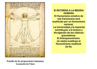 El RETORNO A LA MEDIDA
                                                   HUMANA
                                         El Humanismo emotivo de
                                            raíz franciscana será
                                       sustituido por un Humanismo
                                                   racional.
                                        La Universidad y la imprenta
                                         contribuyen a la lectura y
                                        divulgación de los clásicos
                                                 grecolatinos.
                                            El Antropocentrismo
                                            (la razón) sustituye al
                                          Teocentrismo medieval
                                                    (la fe).




Estudio de las proporciones humanas.
         Leonardo da Vinci.
 
