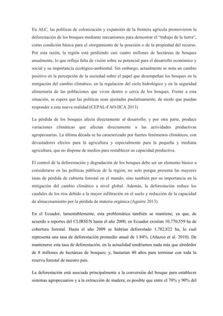 En ALC, las políticas de colonización y expansión de la frontera agrícola promovieron la
deforestación de los bosques mediante mecanismos para demostrar el “trabajo de la tierra“,
como condición básica para el otorgamiento de la posesión o de la propiedad del recurso.
Por esta razón, la región está perdiendo casi cuatro millones de hectáreas de bosques
anualmente, lo que refleja falta de visión sobre su potencial para el desarrollo económico y
social y su importancia ecológico-ambiental. Sin embargo, actualmente se nota un cambio
positivo en la percepción de la sociedad sobre el papel que desempeñan los bosques en la
mitigación del cambio climático, en la regulación del ciclo hidrológico y en la seguridad
alimentaria de las poblaciones que viven dentro o cerca de los bosques. Frente a esta
situación, se espera que las políticas sean ajustadas paulatinamente, de modo que puedan
responder a esta nueva realidad (CEPAL-FAO-IICA 2013)
La pérdida de los bosques afecta directamente al desarrollo; y por otra parte, produce
variaciones climáticas que afectan directamente a las actividades productivas
agropecuarias. La última década se ha caracterizado por fuertes fenómenos climáticos, con
devastadores efectos para la agricultura y especialmente para la pequeña y mediana
agricultura, que no dispone de medios para restablecer su capacidad productiva.
El control de la deforestación y degradación de los bosques debe ser un elemento básico a
considerarse en las políticas públicas de la región, no solo porque presenta las mayores
tasas de pérdida de cubierta forestal en el mundo, sino también por su importancia en la
mitigación del cambio climático a nivel global. Además, la deforestación reduce los
caudales de los ríos debido a la mayor infiltración en el suelo y reducción de la capacidad
de almacenamiento por la pérdida de materia orgánica (Aguirre 2013).
En el Ecuador, lamentablemente, esta problemática también se mantiene; ya que, de
acuerdo a reportes del CLIRSEN hasta el año 2000, en Ecuador existían 10,770,559 ha de
cobertura forestal. Hasta el año 2009 se habrían deforestado 1,782,822 ha, lo cual
representa una tasa de deforestación promedio anual de 1.84%. (Añazco et al. 2010). De
mantenerse esta tasa de deforestación, en la actualidad tendríamos nada más que alrededor
de 8 millones de hectáreas de bosques; y, bastarían 40 años para terminar con toda la
reserva forestal de nuestro país.
La deforestación está asociada principalmente a la conversión del bosque para establecer
sistemas agropecuarios y a la extracción de madera; es posible que entre el 70% y 90% del
 