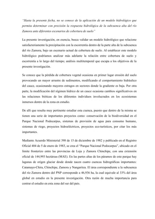 “Hasta la presente fecha, no se conoce de la aplicación de un modelo hidrológico que
permita determinar con precisión la respuesta hidrológica de la subcuenca alta del río
Zamora ante diferentes escenarios de cobertura de suelo”
La presente investigación, en esencia, busca validar un modelo hidrológico que relacione
satisfactoriamente la precipitación con la escorrentía dentro de la parte alta de la subcuenca
del río Zamora, bajo un escenario actual de cobertura de suelo. Al establecer este modelo
hidrológico podríamos analizar más adelante la relación entre cobertura de suelo y
escorrentía a lo largo del tiempo; análisis multitemporal que escapa a los objetivos de la
presente investigación.
Se conoce que la pérdida de cobertura vegetal ocasiona en primer lugar erosión del suelo
provocando un mayor arrastre de sedimentos, modificando el comportamiento hidráulico
del cauce, ocasionando mayores estragos en sectores donde la gradiente es baja. Por otra
parte, la modificación del régimen hídrico de un cauce ocasiona cambios significativos en
las relaciones bióticas de los diferentes individuos involucrados en los ecosistemas
inmersos dentro de la zona en estudio.
De allí que resulta muy pertinente estudiar esta cuenca, puesto que dentro de la misma se
tienen una serie de importantes proyectos como: conservación de la biodiversidad en el
Parque Nacional Podocarpus, sistemas de provisión de agua para consumo humano,
sistemas de riego, proyectos hidroeléctricos, proyectos eco-turísticos, por citar los más
importantes.
Mediante Acuerdo Ministerial 398 de 15 de diciembre de 1982 y publicado en el Registro
Oficial 404 de 5 de enero de 1983, se crea el “Parque Nacional Podocarpus”, ubicado en el
límite fronterizo entre las provincias de Loja y Zamora Chinchipe, con una extensión
oficial de 144,993 hectáreas (MAE). En las partes altas de los páramos de este parque hay
lagunas de origen glaciar desde donde nacen cuatro cuencas hidrográficas importantes:
Catamayo-Chira, Chinchipe, Zamora y Nangaritza. El área correspondiente a la subcuenca
del río Zamora dentro del PNP corresponde a 46,936 ha, la cual equivale al 33% del área
global en estudio en la presente investigación. Otra razón de mucha importancia para
centrar el estudio en esta zona del sur del país.
 