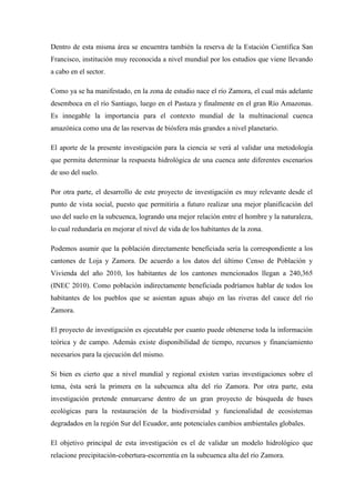 Dentro de esta misma área se encuentra también la reserva de la Estación Científica San
Francisco, institución muy reconocida a nivel mundial por los estudios que viene llevando
a cabo en el sector.
Como ya se ha manifestado, en la zona de estudio nace el río Zamora, el cual más adelante
desemboca en el río Santiago, luego en el Pastaza y finalmente en el gran Río Amazonas.
Es innegable la importancia para el contexto mundial de la multinacional cuenca
amazónica como una de las reservas de biósfera más grandes a nivel planetario.
El aporte de la presente investigación para la ciencia se verá al validar una metodología
que permita determinar la respuesta hidrológica de una cuenca ante diferentes escenarios
de uso del suelo.
Por otra parte, el desarrollo de este proyecto de investigación es muy relevante desde el
punto de vista social, puesto que permitiría a futuro realizar una mejor planificación del
uso del suelo en la subcuenca, logrando una mejor relación entre el hombre y la naturaleza,
lo cual redundaría en mejorar el nivel de vida de los habitantes de la zona.
Podemos asumir que la población directamente beneficiada sería la correspondiente a los
cantones de Loja y Zamora. De acuerdo a los datos del último Censo de Población y
Vivienda del año 2010, los habitantes de los cantones mencionados llegan a 240,365
(INEC 2010). Como población indirectamente beneficiada podríamos hablar de todos los
habitantes de los pueblos que se asientan aguas abajo en las riveras del cauce del río
Zamora.
El proyecto de investigación es ejecutable por cuanto puede obtenerse toda la información
teórica y de campo. Además existe disponibilidad de tiempo, recursos y financiamiento
necesarios para la ejecución del mismo.
Si bien es cierto que a nivel mundial y regional existen varias investigaciones sobre el
tema, ésta será la primera en la subcuenca alta del río Zamora. Por otra parte, esta
investigación pretende enmarcarse dentro de un gran proyecto de búsqueda de bases
ecológicas para la restauración de la biodiversidad y funcionalidad de ecosistemas
degradados en la región Sur del Ecuador, ante potenciales cambios ambientales globales.
El objetivo principal de esta investigación es el de validar un modelo hidrológico que
relacione precipitación-cobertura-escorrentía en la subcuenca alta del río Zamora.
 