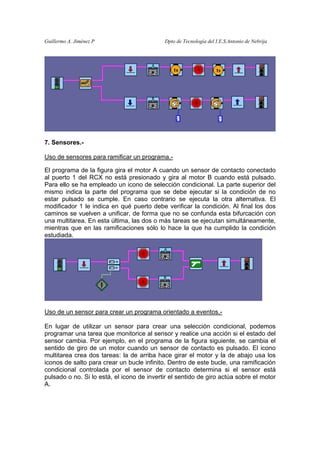 Guillermo A. Jiménez P                      Dpto de Tecnología del I.E.S.Antonio de Nebrija




7. Sensores.-

Uso de sensores para ramificar un programa.-

El programa de la figura gira el motor A cuando un sensor de contacto conectado
al puerto 1 del RCX no está presionado y gira al motor B cuando está pulsado.
Para ello se ha empleado un icono de selección condicional. La parte superior del
mismo indica la parte del programa que se debe ejecutar si la condición de no
estar pulsado se cumple. En caso contrario se ejecuta la otra alternativa. El
modificador 1 le indica en qué puerto debe verificar la condición. Al final los dos
caminos se vuelven a unificar, de forma que no se confunda esta bifurcación con
una multitarea. En esta última, las dos o más tareas se ejecutan simultáneamente,
mientras que en las ramificaciones sólo lo hace la que ha cumplido la condición
estudiada.




Uso de un sensor para crear un programa orientado a eventos.-

En lugar de utilizar un sensor para crear una selección condicional, podemos
programar una tarea que monitorice al sensor y realice una acción si el estado del
sensor cambia. Por ejemplo, en el programa de la figura siguiente, se cambia el
sentido de giro de un motor cuando un sensor de contacto es pulsado. El icono
multitarea crea dos tareas: la de arriba hace girar el motor y la de abajo usa los
iconos de salto para crear un bucle infinito. Dentro de este bucle, una ramificación
condicional controlada por el sensor de contacto determina si el sensor está
pulsado o no. Si lo está, el icono de invertir el sentido de giro actúa sobre el motor
A.
 