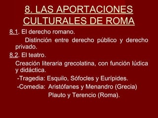 8. LAS APORTACIONES
CULTURALES DE ROMA
8.1. El derecho romano.
Distinción entre derecho público y derecho
privado.
8.2. El teatro.
Creación literaria grecolatina, con función lúdica
y didáctica.
-Tragedia: Esquilo, Sófocles y Eurípides.
-Comedia: Aristófanes y Menandro (Grecia)
Plauto y Terencio (Roma).
 