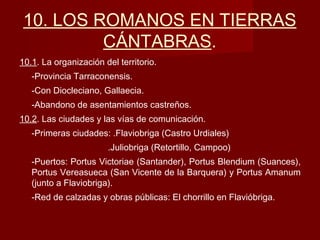 10. LOS ROMANOS EN TIERRAS
CÁNTABRAS.
10.1. La organización del territorio.
-Provincia Tarraconensis.
-Con Diocleciano, Gallaecia.
-Abandono de asentamientos castreños.
10.2. Las ciudades y las vías de comunicación.
-Primeras ciudades: .Flaviobriga (Castro Urdiales)
.Juliobriga (Retortillo, Campoo)
-Puertos: Portus Victoriae (Santander), Portus Blendium (Suances),
Portus Vereasueca (San Vicente de la Barquera) y Portus Amanum
(junto a Flaviobriga).
-Red de calzadas y obras públicas: El chorrillo en Flavióbriga.
 