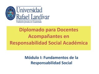 Diplomado para Docentes
Acompañantes en
Responsabilidad Social Académica
Módulo I: Fundamentos de la
Responsabilidad Social
 