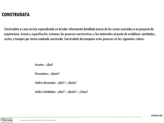 INTRODUCCION
Sistemas de Construcción y Estimación – Prof: Carolina Stevenson
CONSTRUDATA
Construdata es una revista especializada en brindar información detallada acerca de los costos asociados a un proyecto de
arquitectura. Asocia y especifica los sistemas, los procesos constructivos y los materiales al punto de establecer cantidades,
costos y tiempos por metro cuadrado construido. Construdata descompone estos procesos en los siguientes rubros:
Insumos - ¿Qué?
Proveedores - ¿Quién?
Análisis Resumidos - ¿Qué? + ¿Quién?
Análisis Detallados - ¿Qué? + ¿Quién? + ¿Cómo?
 