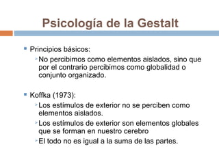 Psicología de la Gestalt
 Principios básicos:
No percibimos como elementos aislados, sino que
por el contrario percibimos como globalidad o
conjunto organizado.
 Koffka (1973):
Los estímulos de exterior no se perciben como
elementos aislados.
Los estímulos de exterior son elementos globales
que se forman en nuestro cerebro
El todo no es igual a la suma de las partes.
 