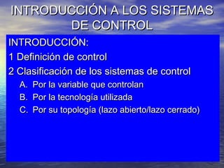 INTRODUCCIÓN A LOS SISTEMASINTRODUCCIÓN A LOS SISTEMAS
DE CONTROLDE CONTROL
INTRODUCCIÓN:INTRODUCCIÓN:
1 Definición de control1 Definición de control
2 Clasificación de los sistemas de control2 Clasificación de los sistemas de control
A.A. Por la variable que controlanPor la variable que controlan
B.B. Por la tecnología utilizadaPor la tecnología utilizada
C.C. Por su topología (lazo abierto/lazo cerrado)Por su topología (lazo abierto/lazo cerrado)
 