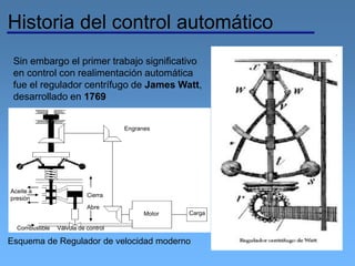 Historia del control automático
Sin embargo el primer trabajo significativo
en control con realimentación automática
fue el regulador centrífugo de James Watt,
desarrollado en 1769
Motor Carga
Engranes
Combustible
Cierra
Abre
Aceite a
presión
Válvula de control
Esquema de Regulador de velocidad moderno
 