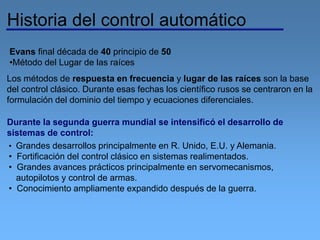 Historia del control automático
Evans final década de 40 principio de 50
•Método del Lugar de las raíces
Los métodos de respuesta en frecuencia y lugar de las raíces son la base
del control clásico. Durante esas fechas los científico rusos se centraron en la
formulación del dominio del tiempo y ecuaciones diferenciales.
Durante la segunda guerra mundial se intensificó el desarrollo de
sistemas de control:
• Grandes desarrollos principalmente en R. Unido, E.U. y Alemania.
• Fortificación del control clásico en sistemas realimentados.
• Grandes avances prácticos principalmente en servomecanismos,
autopilotos y control de armas.
• Conocimiento ampliamente expandido después de la guerra.
 