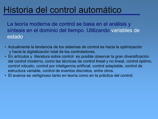 La teoría moderna de control se basa en el análisis y
síntesis en el dominio del tiempo. Utilizando variables de
estado.
Historia del control automático
• Actualmente la tendencia de los sistemas de control es hacia la optimización
y hacia la digitalización total de los controladores.
• En artículos y literatura sobre control es posible observar la gran diversificación
del control moderno, como las técnicas de control lineal y no lineal, control óptimo,
control robusto, control por inteligencia artificial, control adaptable, control de
estructura variable, control de eventos discretos, entre otros.
• El avance es vertiginoso tanto en teoría como en la práctica del control.
 