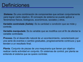 Definiciones
Sistema. Es una combinación de componentes que actúan conjuntamente
para lograr cierto objetivo. El concepto de sistema se puede aplicar a
fenómenos físicos, biológicos, económicos, sociales y otros.
Variable controlada (Salida). Es la cantidad o condición que se mide y
controla.
Variable manipulada. Es la variable que se modifica con el fin de afectar la
variable controlada.
Proceso. Es el desarrollo natural de un acontecimiento, caracterizado por
una serie de eventos o cambio graduales, progresivamente continuos y que
tienden a un resultado final.
Planta. Conjunto de piezas de una maquinaria que tienen por objetivo
realizar cierta actividad en conjunto. En sistemas de control, por planta se
entiende el sistema que se quiere controlar.
 