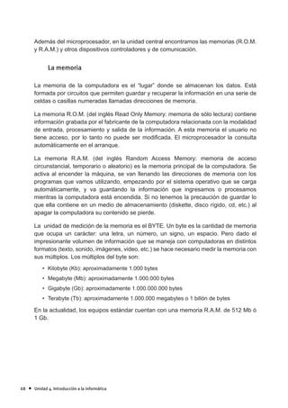Además del microprocesador, en la unidad central encontramos las memorias (R.O.M.
         y R.A.M.) y otros dispositivos controladores y de comunicación.


                La memoria

         La memoria de la computadora es el “lugar” donde se almacenan los datos. Está
         formada por circuitos que permiten guardar y recuperar la información en una serie de
         celdas o casillas numeradas llamadas direcciones de memoria.

         La memoria R.O.M. (del inglés Read Only Memory: memoria de sólo lectura) contiene
         información grabada por el fabricante de la computadora relacionada con la modalidad
         de entrada, procesamiento y salida de la información. A esta memoria el usuario no
         tiene acceso, por lo tanto no puede ser modi¿cada. El microprocesador la consulta
         automáticamente en el arranque.

         La memoria R.A.M. (del inglés Random Access Memory: memoria de acceso
         circunstancial, temporario o aleatorio) es la memoria principal de la computadora. Se
         activa al encender la máquina, se van llenando las direcciones de memoria con los
         programas que vamos utilizando, empezando por el sistema operativo que se carga
         automáticamente, y va guardando la información que ingresamos o procesamos
         mientras la computadora está encendida. Si no tenemos la precaución de guardar lo
         que ella contiene en un medio de almacenamiento (diskette, disco rígido, cd, etc.) al
         apagar la computadora su contenido se pierde.

         La unidad de medición de la memoria es el BYTE. Un byte es la cantidad de memoria
         que ocupa un carácter: una letra, un número, un signo, un espacio. Pero dado el
         impresionante volumen de información que se maneja con computadoras en distintos
         formatos (texto, sonido, imágenes, video, etc.) se hace necesario medir la memoria con
         sus múltiplos. Los múltiplos del byte son:
             • Kilobyte (Kb): aproximadamente 1.000 bytes
             • Megabyte (Mb): aproximadamente 1.000.000 bytes
             • Gigabyte (Gb): aproximadamente 1.000.000.000 bytes
             • Terabyte (Tb): aproximadamente 1.000.000 megabytes o 1 billón de bytes

         En la actualidad, los equipos estándar cuentan con una memoria R.A.M. de 512 Mb ó
         1 Gb.




68   •   Unidad 4. Introducción a la informática
 