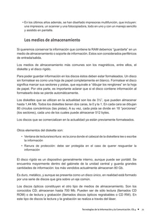 • En los últimos años además, se han diseñado impresoras multifunción, que incluyen:
      una impresora, un scanner y una fotocopiadora, todo en uno y con un manejo sencillo
      y asistido en pantalla.


     Los medios de almacenamiento

Si queremos conservar la información que contiene la RAM debemos “guardarla” en un
medio de almacenamiento o soporte de información. Estos son considerados periféricos
de entrada/salida.

Los medios de almacenamiento más comunes son los magnéticos, entre ellos, el
diskette y el disco rígido.

Para poder guardar información en los discos éstos deben estar formateados. Un disco
sin formatear es como una hoja de papel completamente en blanco. Formatear el disco
signi¿ca marcar sus sectores y pistas, que equivale a “dibujar los renglones” en la hoja
de papel. Por otra parte, es importante aclarar que si el disco contiene información al
formatearlo ésta se pierde automáticamente.

Los diskettes que se utilizan en la actualidad son los de 3½”, que pueden almacenar
hasta 1,44 Mb. Todos los diskettes tienen dos caras, la 0 y la 1. En cada cara se dibujan
80 círculos concéntricos (las pistas). A su vez, cada pista se divide en 18 “porciones”
(los sectores), cada uno de los cuales puede almacenar 512 bytes.

Los discos que se comercializan en la actualidad ya están previamente formateados.


Otros elementos del diskette son:
   • Ventana de lectura/escritura: es la zona donde el cabezal de la diskettera lee o escribe
     la información
   • Ranura de protección: debe ser protegida en el caso de querer resguardar la
     información


El disco rígido es un dispositivo generalmente interno, aunque puede ser portátil. Se
encuentra mayormente dentro del gabinete de la unidad central y guarda grandes
cantidades de información: los más vendidos actualmente almacenan 80 Gb.

Es duro, metálico, y aunque se presenta como un disco único, en realidad está formado
por una serie de discos que gira sobre un eje común.

Los discos ópticos constituyen el otro tipo de medios de almacenamiento. Son los
conocidos CD; almacenan hasta 700 Mb. Pueden ser de sólo lectura (llamados CD
ROM) o de lectura y grabación (llamados discos ópticos regrabables o CD RW). En
este tipo de discos la lectura y la grabación se realiza a través del láser.


                                                  Tecnologías de la Información y la Comunicación. ES.4   •   71
 