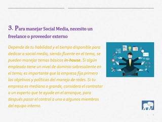 6|
3. Para manejar Social Media, necesito un
freelance o proveedor externo
Depende de tu habilidad y el tiempo disponible para
dedicar a social media, siendo fluente en el tema, se
pueden manejar temas básicos in-house.Si algún
empleado tiene un nivel de dominio sobresaliente en
el tema; es importante que la empresa fija primero
los objetivos y políticas del manejo de redes. Si tu
empresa es mediana o grande, considera el contratar
a un experto que te ayude en el arranque, para
después pasar el control a uno o algunos miembros
del equipo interno.
 