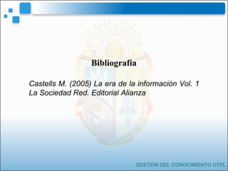 GESTIÓN DEL CONOCIMIENTO UTPL Bibliografía Castells M. (2005) La era de la información Vol. 1 La Sociedad Red. Editorial A...