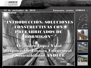 Definición


15 de noviembre de 2012                 Encuentro técnico ANDECE -
TECNALIA y para qué son? CONCEPTO, TIPOLOGÍAS Y APLICACIONES
    ¿Qué son


    ¿Qué tienen que cumplir? SITUACIÓN REGLAMENTARIA
“INTRODUCCIÓN: SOLUCIONES
       CONSTRUCTIVAS CON
  ¿En qué situación se encuentran? SITUACIÓN PRESENTE Y EXPECTATIVAS
       PREFABRICADOS DE
                  HORMIGÓN”

     Alejandro López Vidal
Responsable Técnico Estructural
   y Sostenibilidad ANDECE
 