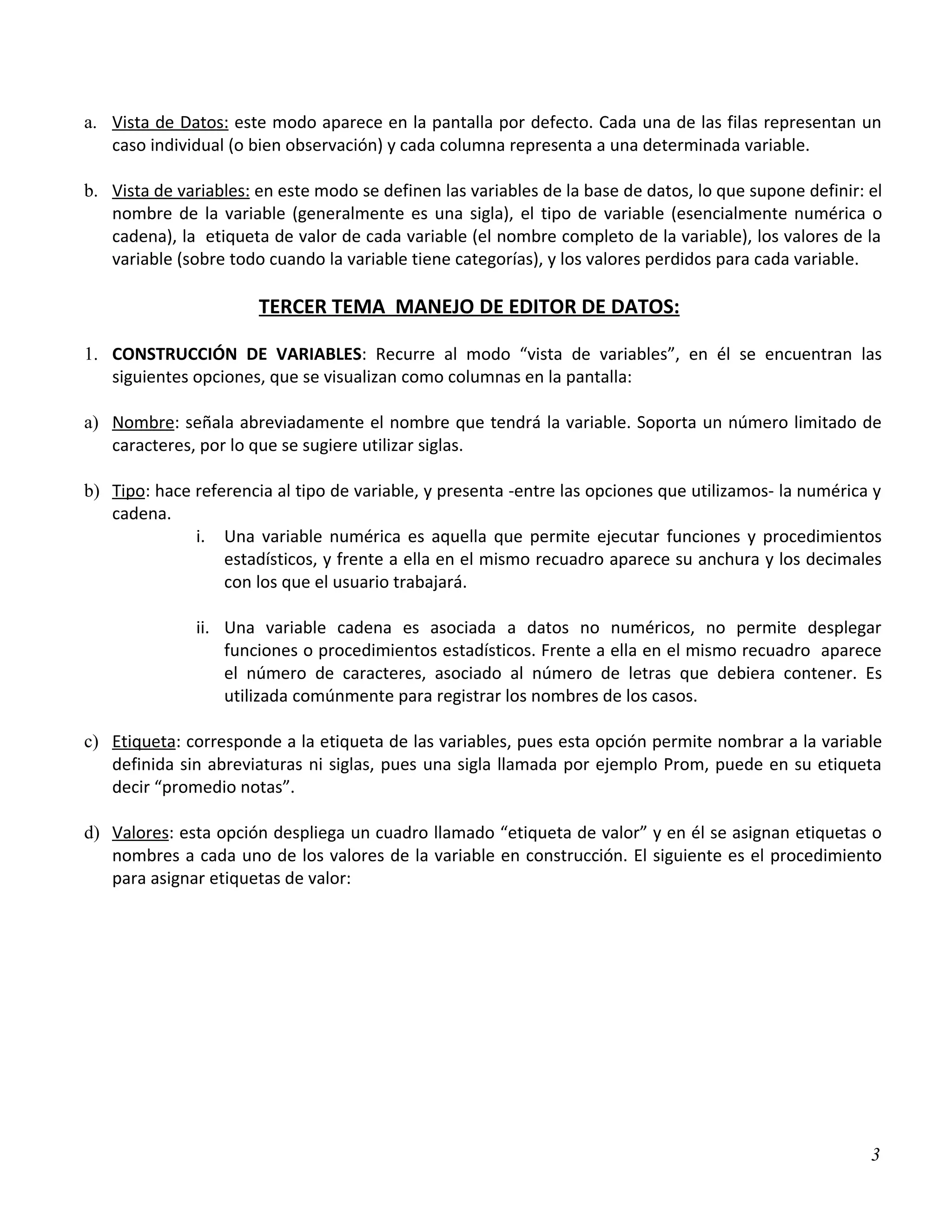 a. Vista de Datos: este modo aparece en la pantalla por defecto. Cada una de las filas representan un
   caso individual (o bien observación) y cada columna representa a una determinada variable.

b. Vista de variables: en este modo se definen las variables de la base de datos, lo que supone definir: el
   nombre de la variable (generalmente es una sigla), el tipo de variable (esencialmente numérica o
   cadena), la etiqueta de valor de cada variable (el nombre completo de la variable), los valores de la
   variable (sobre todo cuando la variable tiene categorías), y los valores perdidos para cada variable.

                       TERCER TEMA MANEJO DE EDITOR DE DATOS:

1. CONSTRUCCIÓN DE VARIABLES: Recurre al modo “vista de variables”, en él se encuentran las
   siguientes opciones, que se visualizan como columnas en la pantalla:

a) Nombre: señala abreviadamente el nombre que tendrá la variable. Soporta un número limitado de
   caracteres, por lo que se sugiere utilizar siglas.

b) Tipo: hace referencia al tipo de variable, y presenta -entre las opciones que utilizamos- la numérica y
   cadena.
              i. Una variable numérica es aquella que permite ejecutar funciones y procedimientos
                  estadísticos, y frente a ella en el mismo recuadro aparece su anchura y los decimales
                  con los que el usuario trabajará.

               ii. Una variable cadena es asociada a datos no numéricos, no permite desplegar
                   funciones o procedimientos estadísticos. Frente a ella en el mismo recuadro aparece
                   el número de caracteres, asociado al número de letras que debiera contener. Es
                   utilizada comúnmente para registrar los nombres de los casos.

c) Etiqueta: corresponde a la etiqueta de las variables, pues esta opción permite nombrar a la variable
   definida sin abreviaturas ni siglas, pues una sigla llamada por ejemplo Prom, puede en su etiqueta
   decir “promedio notas”.

d) Valores: esta opción despliega un cuadro llamado “etiqueta de valor” y en él se asignan etiquetas o
   nombres a cada uno de los valores de la variable en construcción. El siguiente es el procedimiento
   para asignar etiquetas de valor:




                                                                                                         3
 