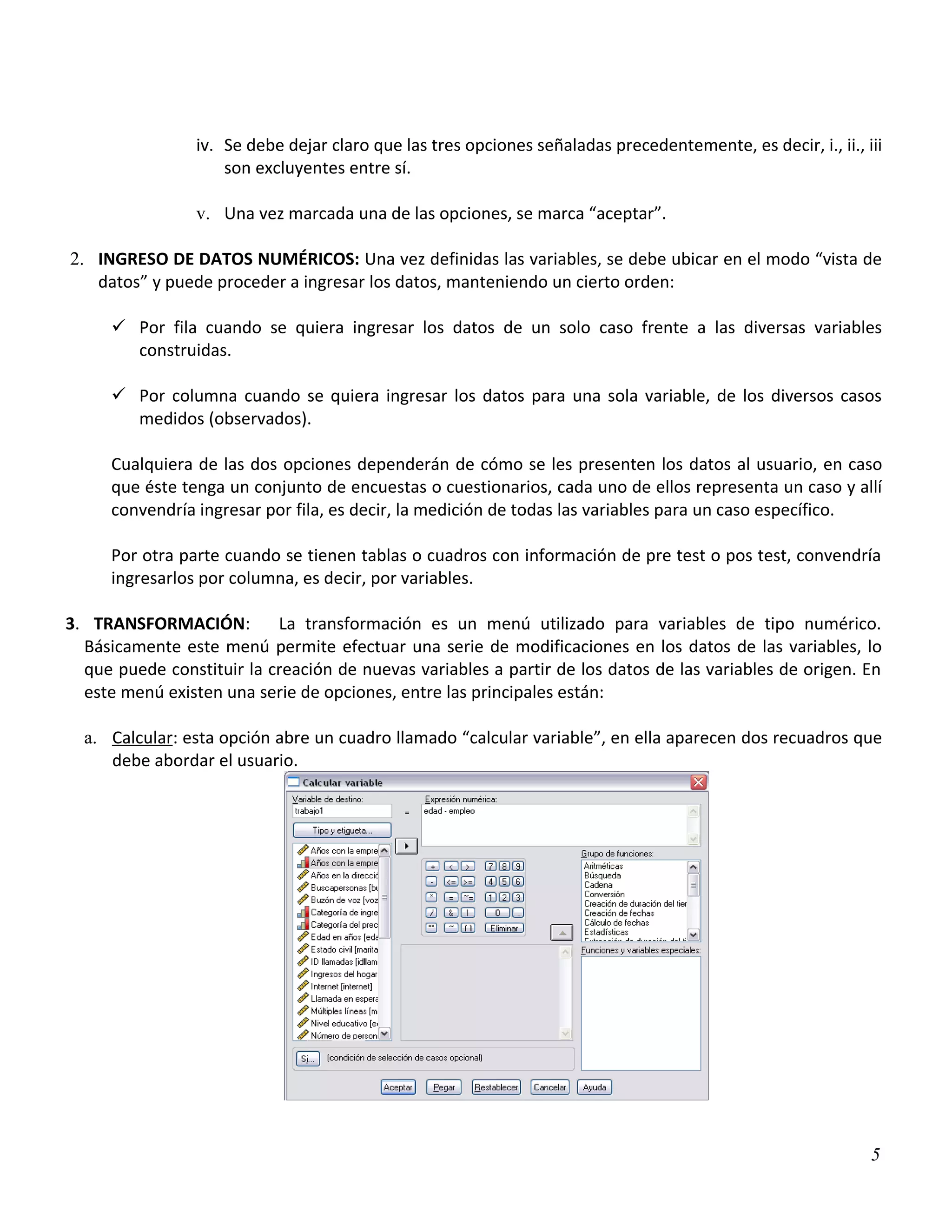 iv. Se debe dejar claro que las tres opciones señaladas precedentemente, es decir, i., ii., iii
                     son excluyentes entre sí.

                 v. Una vez marcada una de las opciones, se marca “aceptar”.

2. INGRESO DE DATOS NUMÉRICOS: Una vez definidas las variables, se debe ubicar en el modo “vista de
   datos” y puede proceder a ingresar los datos, manteniendo un cierto orden:

      Por fila cuando se quiera ingresar los datos de un solo caso frente a las diversas variables
       construidas.

      Por columna cuando se quiera ingresar los datos para una sola variable, de los diversos casos
       medidos (observados).

     Cualquiera de las dos opciones dependerán de cómo se les presenten los datos al usuario, en caso
     que éste tenga un conjunto de encuestas o cuestionarios, cada uno de ellos representa un caso y allí
     convendría ingresar por fila, es decir, la medición de todas las variables para un caso específico.

     Por otra parte cuando se tienen tablas o cuadros con información de pre test o pos test, convendría
     ingresarlos por columna, es decir, por variables.

3. TRANSFORMACIÓN:         La transformación es un menú utilizado para variables de tipo numérico.
  Básicamente este menú permite efectuar una serie de modificaciones en los datos de las variables, lo
  que puede constituir la creación de nuevas variables a partir de los datos de las variables de origen. En
  este menú existen una serie de opciones, entre las principales están:

  a. Calcular: esta opción abre un cuadro llamado “calcular variable”, en ella aparecen dos recuadros que
     debe abordar el usuario.




                                                                                                              5
 