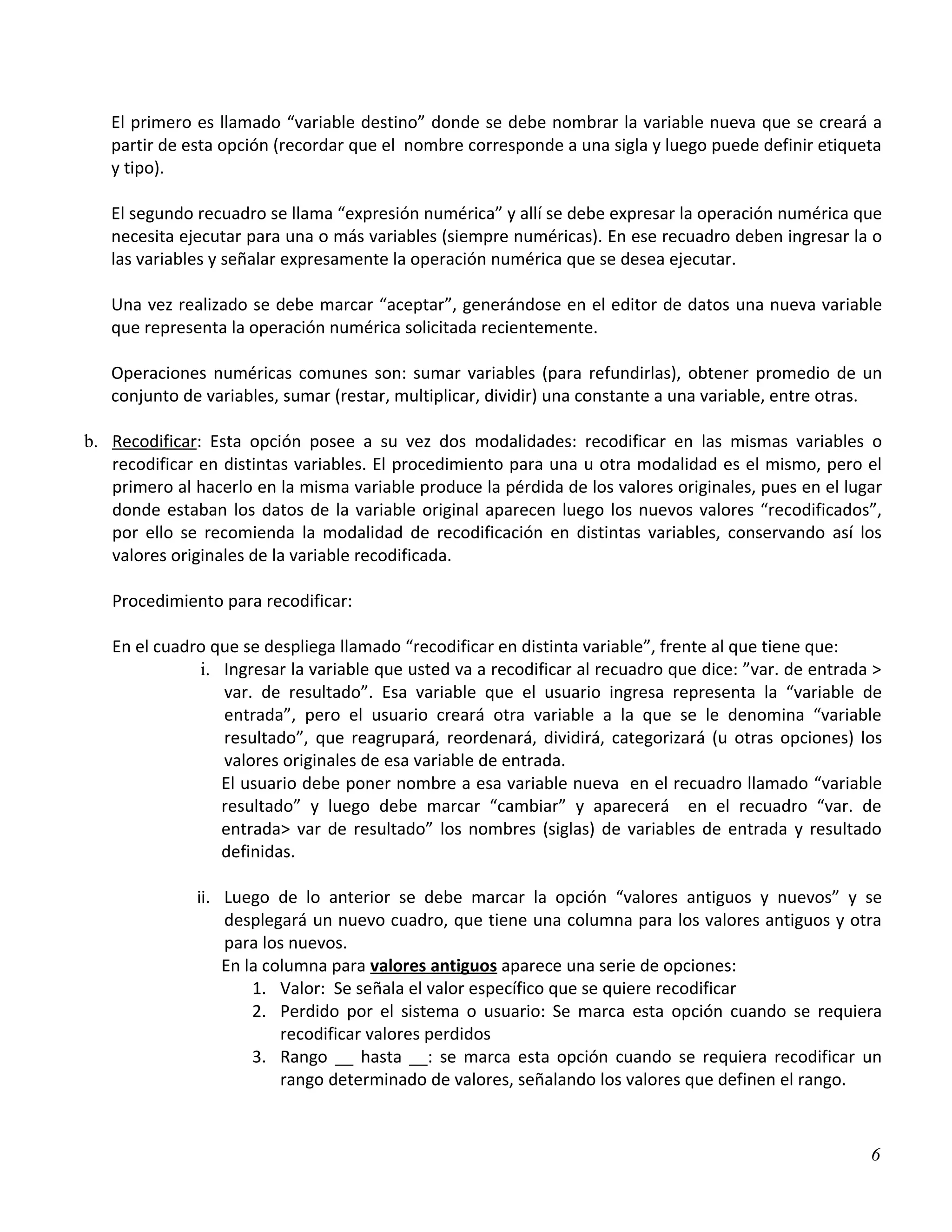 El primero es llamado “variable destino” donde se debe nombrar la variable nueva que se creará a
   partir de esta opción (recordar que el nombre corresponde a una sigla y luego puede definir etiqueta
   y tipo).

   El segundo recuadro se llama “expresión numérica” y allí se debe expresar la operación numérica que
   necesita ejecutar para una o más variables (siempre numéricas). En ese recuadro deben ingresar la o
   las variables y señalar expresamente la operación numérica que se desea ejecutar.

   Una vez realizado se debe marcar “aceptar”, generándose en el editor de datos una nueva variable
   que representa la operación numérica solicitada recientemente.

   Operaciones numéricas comunes son: sumar variables (para refundirlas), obtener promedio de un
   conjunto de variables, sumar (restar, multiplicar, dividir) una constante a una variable, entre otras.

b. Recodificar: Esta opción posee a su vez dos modalidades: recodificar en las mismas variables o
   recodificar en distintas variables. El procedimiento para una u otra modalidad es el mismo, pero el
   primero al hacerlo en la misma variable produce la pérdida de los valores originales, pues en el lugar
   donde estaban los datos de la variable original aparecen luego los nuevos valores “recodificados”,
   por ello se recomienda la modalidad de recodificación en distintas variables, conservando así los
   valores originales de la variable recodificada.

   Procedimiento para recodificar:

   En el cuadro que se despliega llamado “recodificar en distinta variable”, frente al que tiene que:
              i. Ingresar la variable que usted va a recodificar al recuadro que dice: ”var. de entrada >
                 var. de resultado”. Esa variable que el usuario ingresa representa la “variable de
                 entrada”, pero el usuario creará otra variable a la que se le denomina “variable
                 resultado”, que reagrupará, reordenará, dividirá, categorizará (u otras opciones) los
                 valores originales de esa variable de entrada.
                 El usuario debe poner nombre a esa variable nueva en el recuadro llamado “variable
                 resultado” y luego debe marcar “cambiar” y aparecerá en el recuadro “var. de
                 entrada> var de resultado” los nombres (siglas) de variables de entrada y resultado
                 definidas.

              ii. Luego de lo anterior se debe marcar la opción “valores antiguos y nuevos” y se
                  desplegará un nuevo cuadro, que tiene una columna para los valores antiguos y otra
                  para los nuevos.
                  En la columna para valores antiguos aparece una serie de opciones:
                      1. Valor: Se señala el valor específico que se quiere recodificar
                      2. Perdido por el sistema o usuario: Se marca esta opción cuando se requiera
                          recodificar valores perdidos
                      3. Rango __ hasta __: se marca esta opción cuando se requiera recodificar un
                          rango determinado de valores, señalando los valores que definen el rango.



                                                                                                       6
 