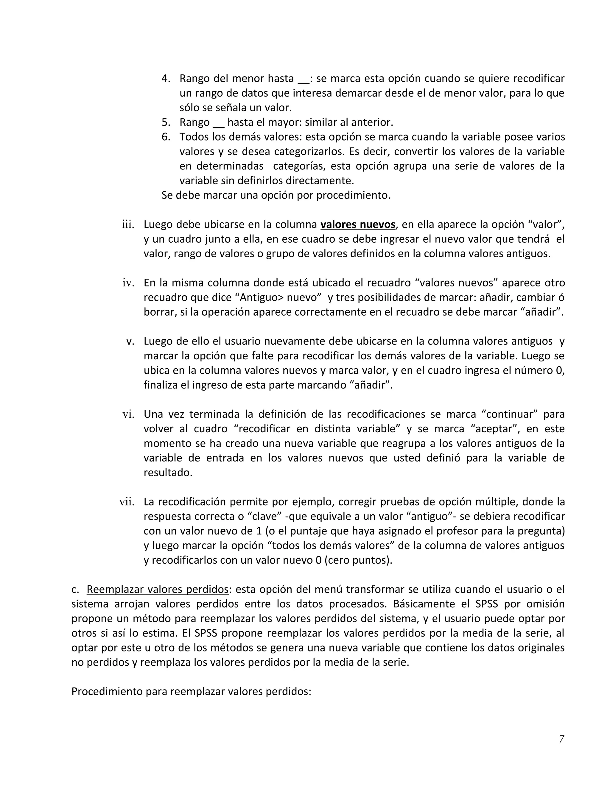 4. Rango del menor hasta __: se marca esta opción cuando se quiere recodificar
                      un rango de datos que interesa demarcar desde el de menor valor, para lo que
                      sólo se señala un valor.
                  5. Rango __ hasta el mayor: similar al anterior.
                  6. Todos los demás valores: esta opción se marca cuando la variable posee varios
                      valores y se desea categorizarlos. Es decir, convertir los valores de la variable
                      en determinadas categorías, esta opción agrupa una serie de valores de la
                      variable sin definirlos directamente.
                  Se debe marcar una opción por procedimiento.

          iii. Luego debe ubicarse en la columna valores nuevos, en ella aparece la opción “valor”,
               y un cuadro junto a ella, en ese cuadro se debe ingresar el nuevo valor que tendrá el
               valor, rango de valores o grupo de valores definidos en la columna valores antiguos.

          iv. En la misma columna donde está ubicado el recuadro “valores nuevos” aparece otro
              recuadro que dice “Antiguo> nuevo” y tres posibilidades de marcar: añadir, cambiar ó
              borrar, si la operación aparece correctamente en el recuadro se debe marcar “añadir”.

           v. Luego de ello el usuario nuevamente debe ubicarse en la columna valores antiguos y
              marcar la opción que falte para recodificar los demás valores de la variable. Luego se
              ubica en la columna valores nuevos y marca valor, y en el cuadro ingresa el número 0,
              finaliza el ingreso de esta parte marcando “añadir”.

          vi. Una vez terminada la definición de las recodificaciones se marca “continuar” para
              volver al cuadro “recodificar en distinta variable” y se marca “aceptar”, en este
              momento se ha creado una nueva variable que reagrupa a los valores antiguos de la
              variable de entrada en los valores nuevos que usted definió para la variable de
              resultado.

         vii. La recodificación permite por ejemplo, corregir pruebas de opción múltiple, donde la
              respuesta correcta o “clave” -que equivale a un valor “antiguo”- se debiera recodificar
              con un valor nuevo de 1 (o el puntaje que haya asignado el profesor para la pregunta)
              y luego marcar la opción “todos los demás valores” de la columna de valores antiguos
              y recodificarlos con un valor nuevo 0 (cero puntos).

c. Reemplazar valores perdidos: esta opción del menú transformar se utiliza cuando el usuario o el
sistema arrojan valores perdidos entre los datos procesados. Básicamente el SPSS por omisión
propone un método para reemplazar los valores perdidos del sistema, y el usuario puede optar por
otros si así lo estima. El SPSS propone reemplazar los valores perdidos por la media de la serie, al
optar por este u otro de los métodos se genera una nueva variable que contiene los datos originales
no perdidos y reemplaza los valores perdidos por la media de la serie.

Procedimiento para reemplazar valores perdidos:



                                                                                                     7
 
