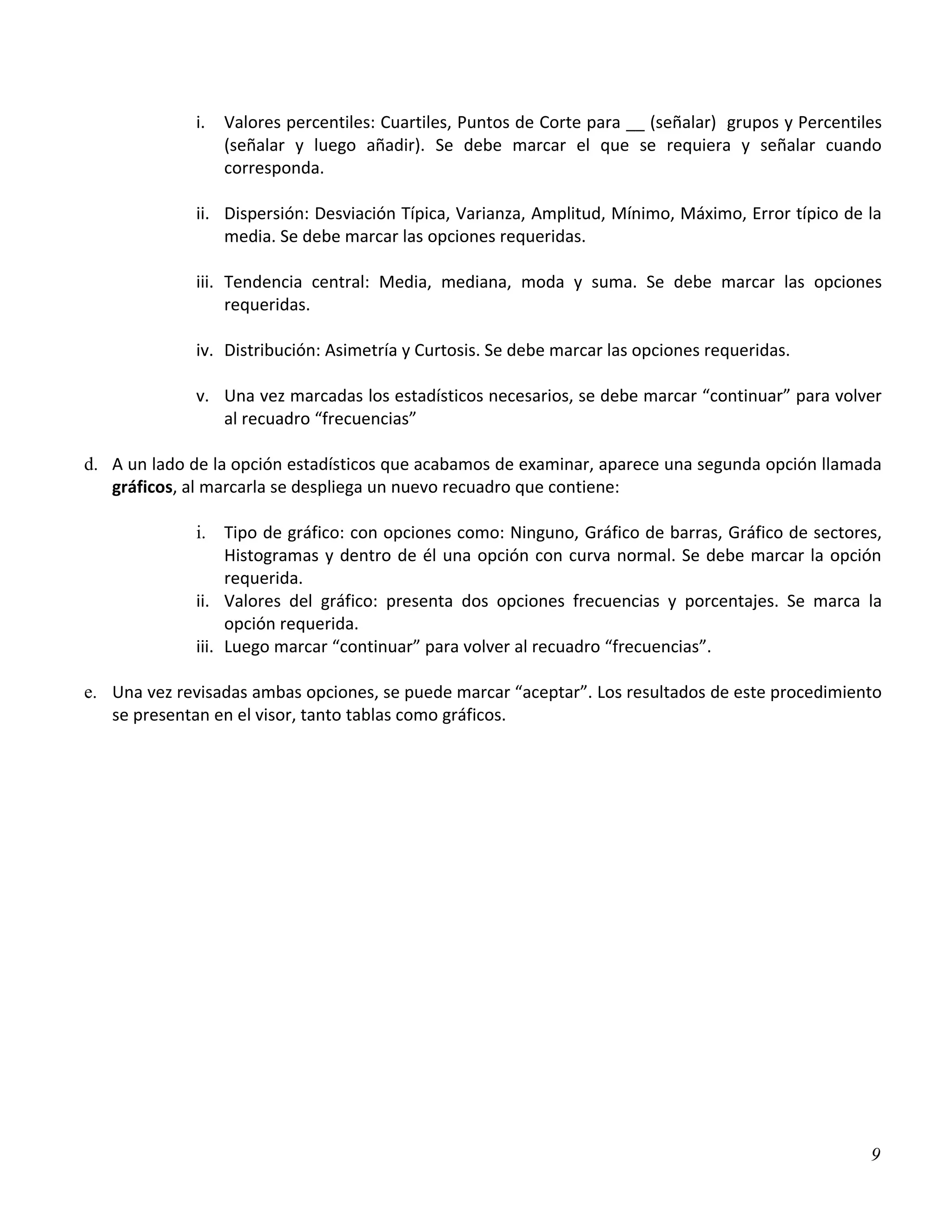 i.   Valores percentiles: Cuartiles, Puntos de Corte para __ (señalar) grupos y Percentiles
                   (señalar y luego añadir). Se debe marcar el que se requiera y señalar cuando
                   corresponda.

              ii. Dispersión: Desviación Típica, Varianza, Amplitud, Mínimo, Máximo, Error típico de la
                  media. Se debe marcar las opciones requeridas.

              iii. Tendencia central: Media, mediana, moda y suma. Se debe marcar las opciones
                   requeridas.

              iv. Distribución: Asimetría y Curtosis. Se debe marcar las opciones requeridas.

              v. Una vez marcadas los estadísticos necesarios, se debe marcar “continuar” para volver
                 al recuadro “frecuencias”

d. A un lado de la opción estadísticos que acabamos de examinar, aparece una segunda opción llamada
   gráficos, al marcarla se despliega un nuevo recuadro que contiene:

              i. Tipo de gráfico: con opciones como: Ninguno, Gráfico de barras, Gráfico de sectores,
                   Histogramas y dentro de él una opción con curva normal. Se debe marcar la opción
                   requerida.
              ii. Valores del gráfico: presenta dos opciones frecuencias y porcentajes. Se marca la
                   opción requerida.
              iii. Luego marcar “continuar” para volver al recuadro “frecuencias”.

e. Una vez revisadas ambas opciones, se puede marcar “aceptar”. Los resultados de este procedimiento
   se presentan en el visor, tanto tablas como gráficos.




                                                                                                       9
 