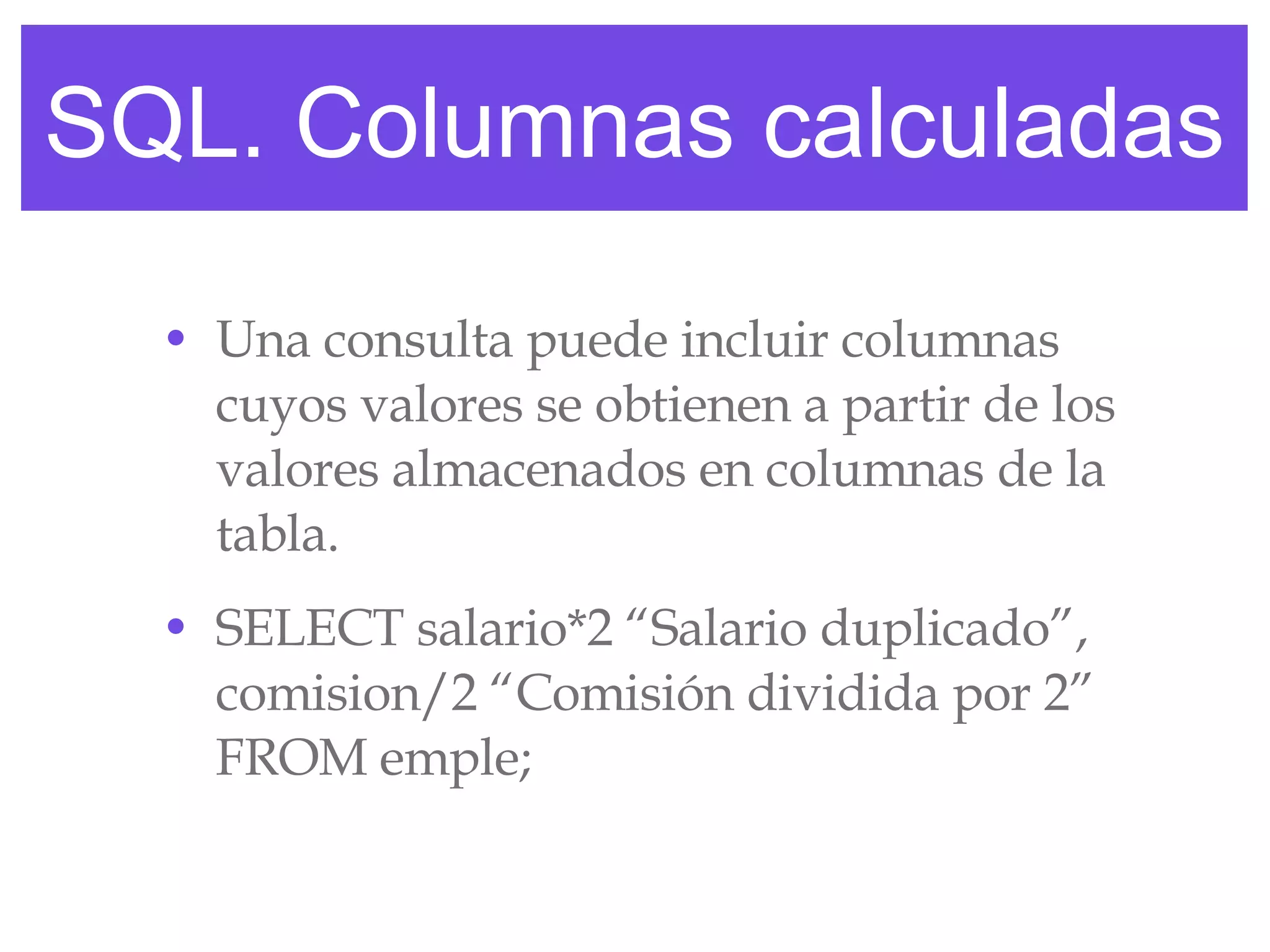 SQL. Columnas calculadas Una consulta puede incluir columnas cuyos valores se obtienen a partir de los valores almacenados en columnas de la tabla. SELECT salario*2 “Salario duplicado”, comision/2 “Comisión dividida por 2” FROM emple; 