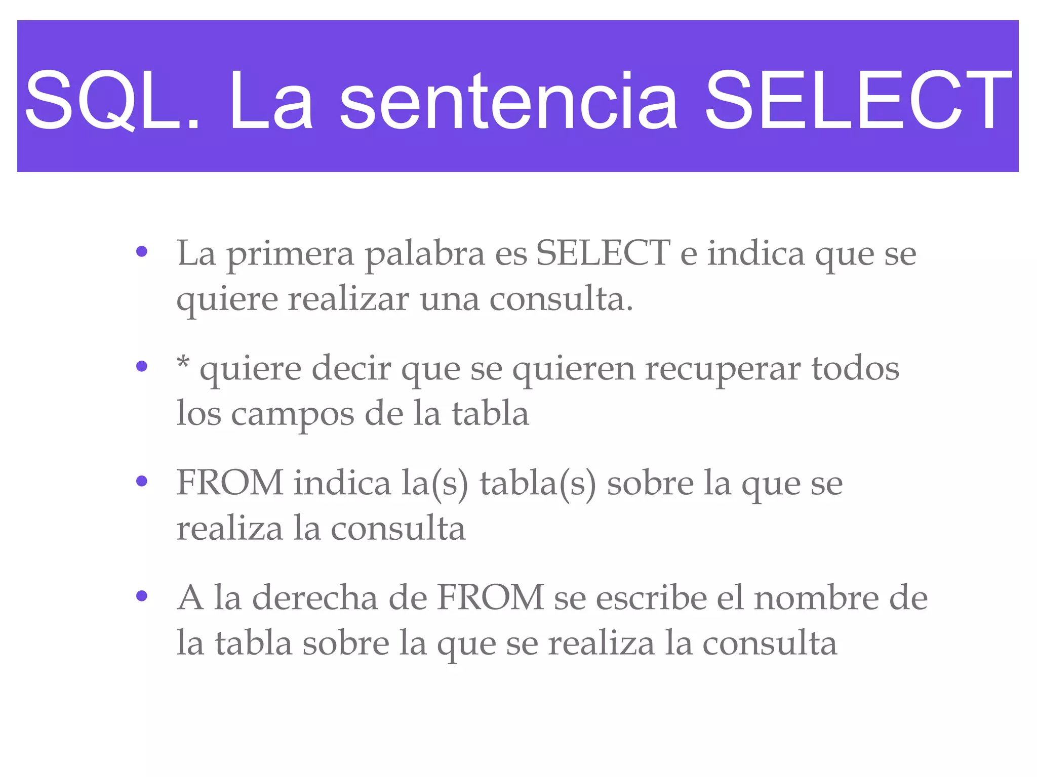 SQL. La sentencia SELECT La primera palabra es SELECT e indica que se quiere realizar una consulta. * quiere decir que se quieren recuperar todos los campos de la tabla FROM indica la(s) tabla(s) sobre la que se realiza la consulta A la derecha de FROM se escribe el nombre de la tabla sobre la que se realiza la consulta 