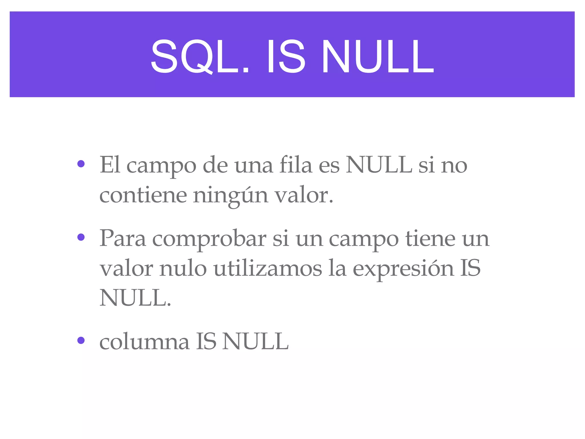 SQL. IS NULL El campo de una fila es NULL si no contiene ningún valor. Para comprobar si un campo tiene un valor nulo utilizamos la expresión IS NULL. columna IS NULL 