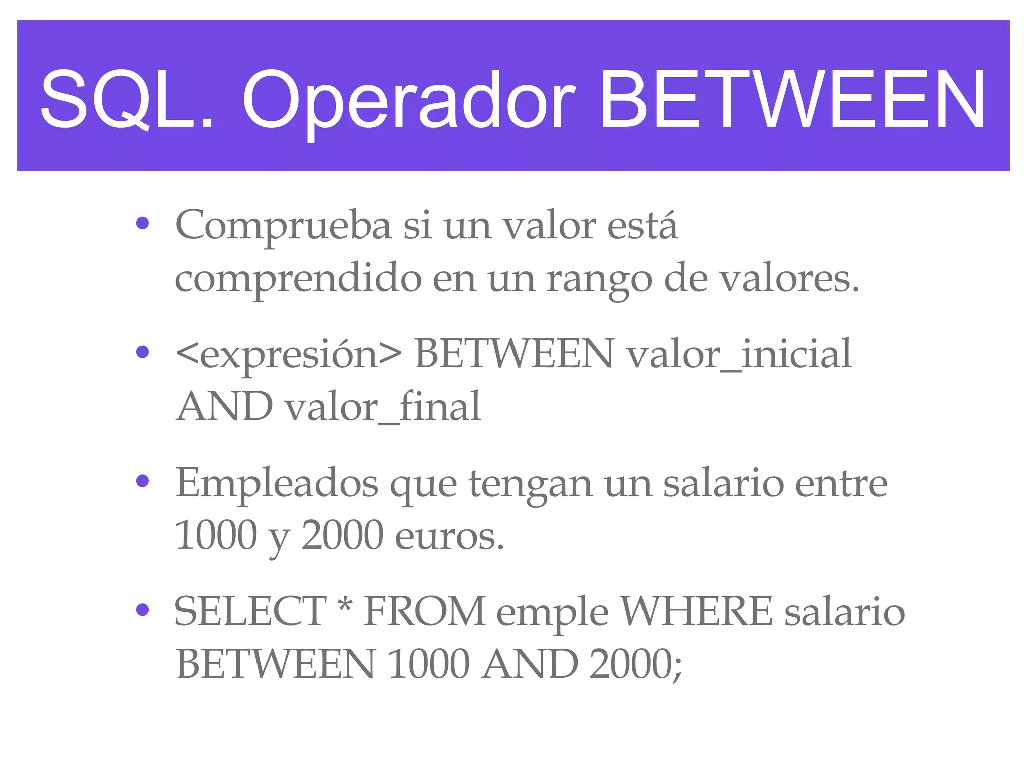 SQL. Operador BETWEEN Comprueba si un valor está comprendido en un rango de valores. <expresión> BETWEEN valor_inicial AND valor_final Empleados que tengan un salario entre 1000 y 2000 euros. SELECT * FROM emple WHERE salario BETWEEN 1000 AND 2000; 