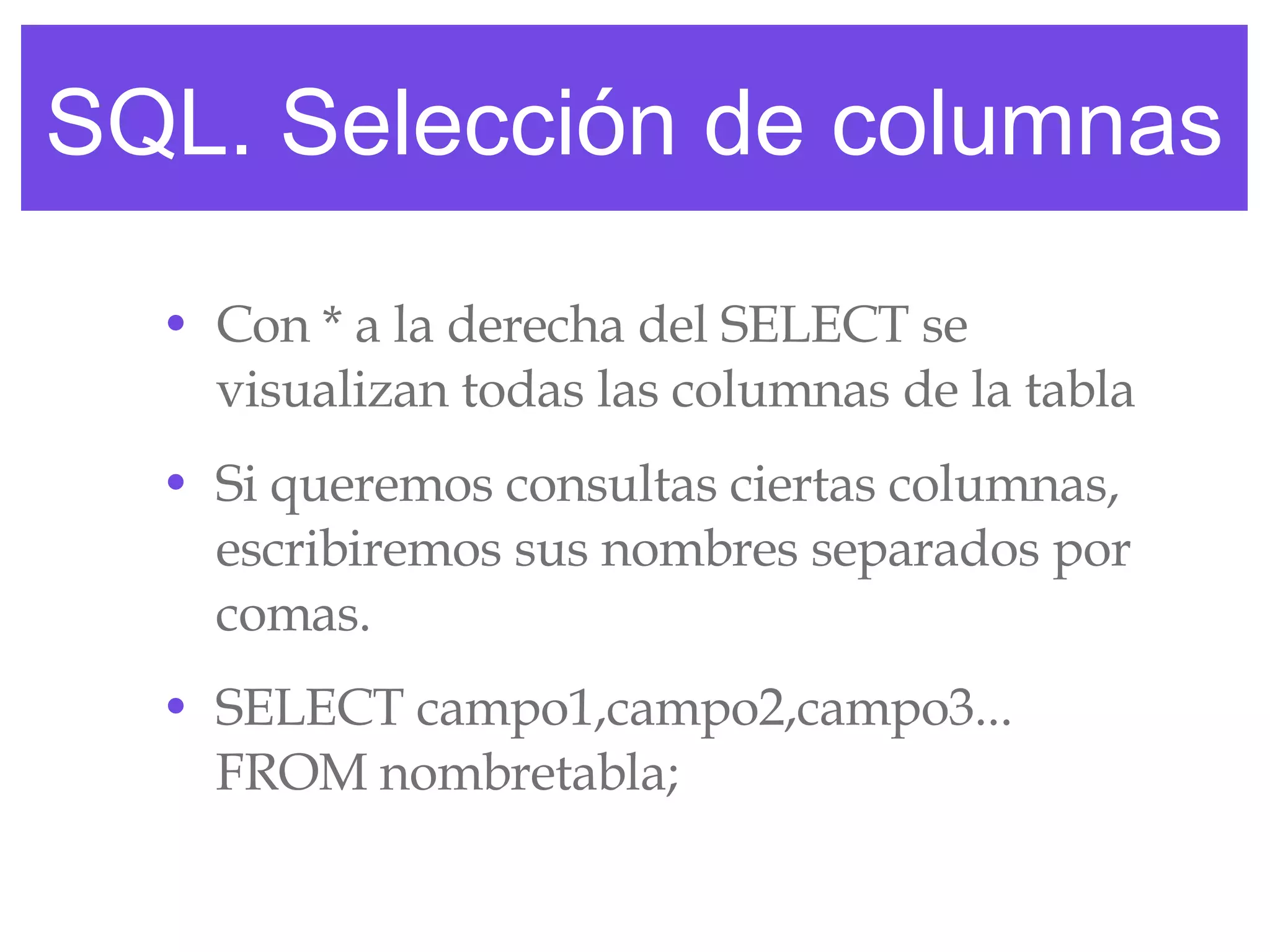 SQL. Selección de columnas Con * a la derecha del SELECT se visualizan todas las columnas de la tabla Si queremos consultas ciertas columnas, escribiremos sus nombres separados por comas. SELECT campo1,campo2,campo3... FROM nombretabla; 