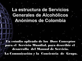 La estructura de Servicios
    Generales de Alcohólicos
     Anónimos de Colombia



 Un estudio aplicado de los Doce Conceptos
para el Servicio Mundial, para describir el
     desarrollo del Manual de Servicio.
La Comunicación y la Conciencia de Grupo.
 
