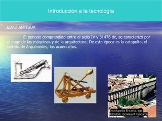 Introducción a la tecnología EDAD ANTIGUA El periodo comprendido entre el siglo IV y 3l 476 dc, se caracterizó por el auge de las máquinas y de la arquitectura. De esta época es la catapulta, el  tornillo de Arquímedes, los acueductos. 