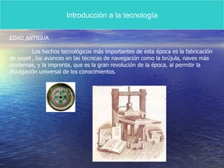 Introducción a la tecnología EDAD ANTIGUA Los hechos tecnológicos más importantes de esta época es la fabricación  de papel , los avances en las técnicas de navegación como la brújula, naves más modernas, y la imprenta, que es la gran revolución de la época, al permitir la  divulgación universal de los conocimientos. 
